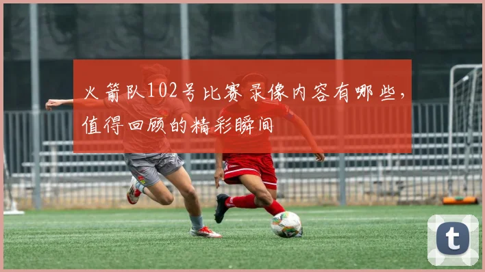 火箭队102号比赛录像内容有哪些，值得回顾的精彩瞬间