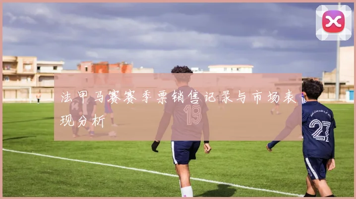 法甲马赛赛季票销售记录与市场表现分析