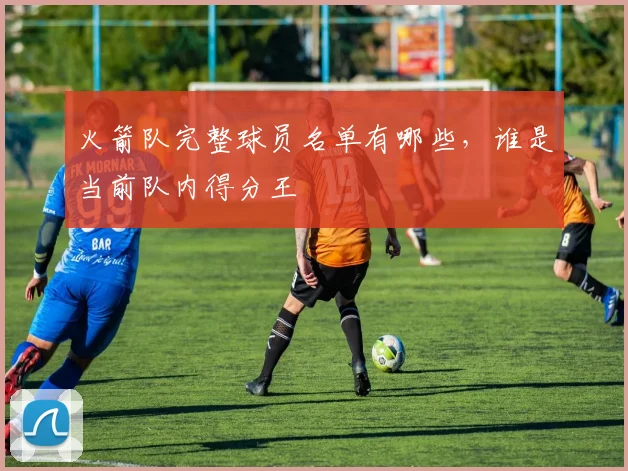 火箭队完整球员名单有哪些，谁是当前队内得分王