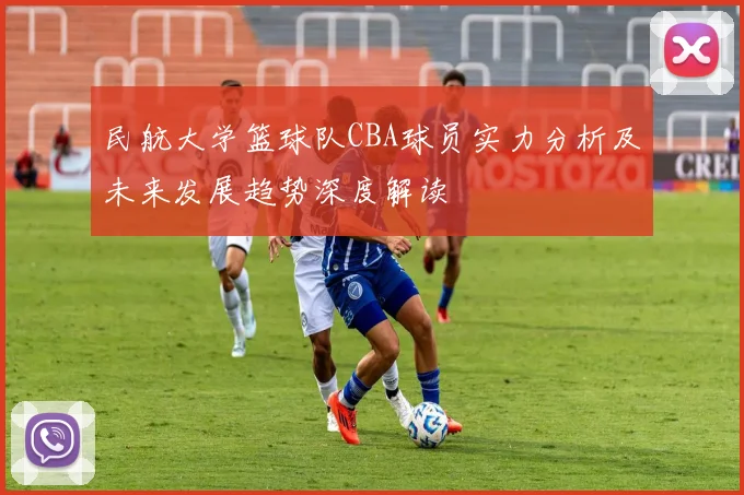 民航大学篮球队CBA球员实力分析及未来发展趋势深度解读