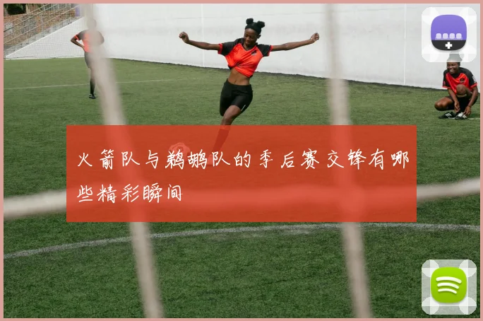 火箭队与鹈鹕队的季后赛交锋有哪些精彩瞬间