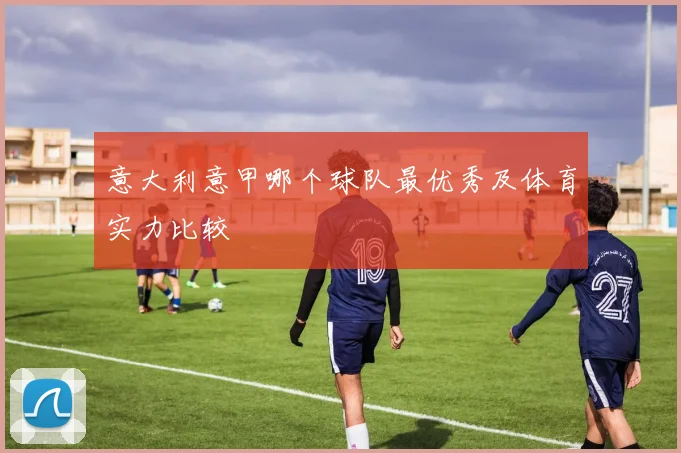 意大利意甲哪个球队最优秀及体育实力比较